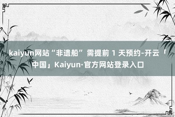 kaiyun网站“非遗船” 需提前 1 天预约-开云「中国」Kaiyun·官方网站登录入口