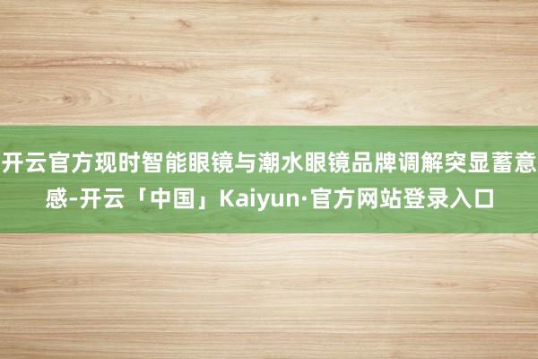开云官方现时智能眼镜与潮水眼镜品牌调解突显蓄意感-开云「中国」Kaiyun·官方网站登录入口