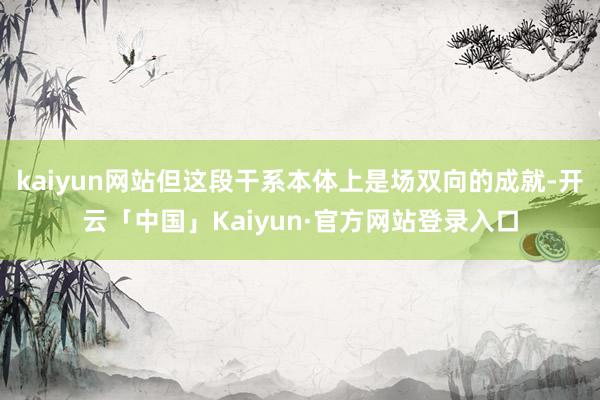 kaiyun网站但这段干系本体上是场双向的成就-开云「中国」Kaiyun·官方网站登录入口