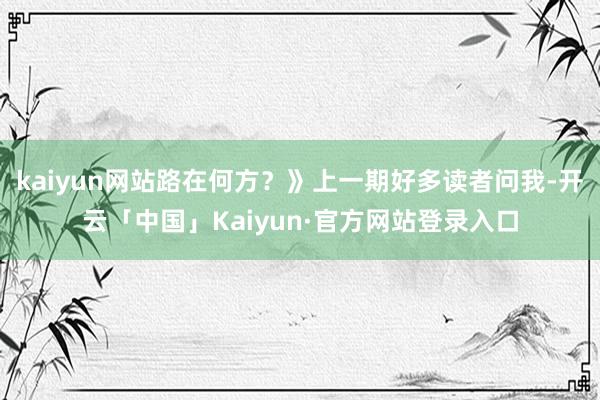 kaiyun网站路在何方？》上一期好多读者问我-开云「中国」Kaiyun·官方网站登录入口
