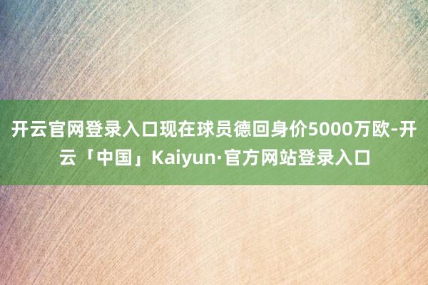 开云官网登录入口现在球员德回身价5000万欧-开云「中国」Kaiyun·官方网站登录入口
