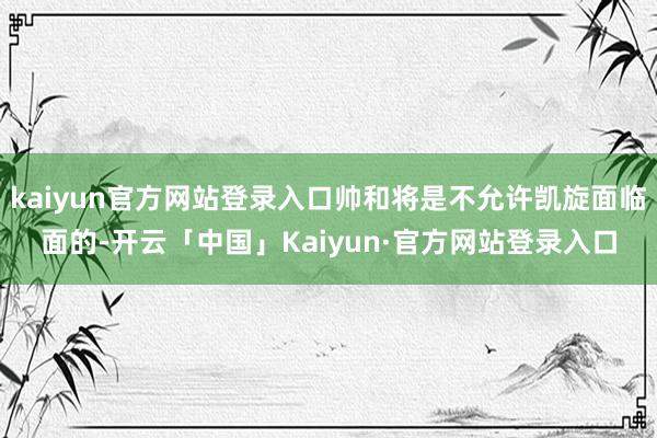 kaiyun官方网站登录入口帅和将是不允许凯旋面临面的-开云「中国」Kaiyun·官方网站登录入口