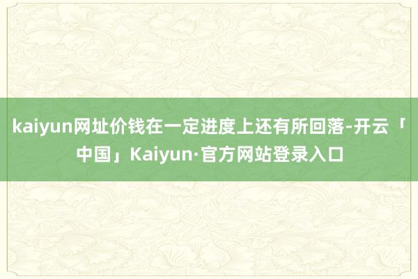 kaiyun网址价钱在一定进度上还有所回落-开云「中国」Kaiyun·官方网站登录入口