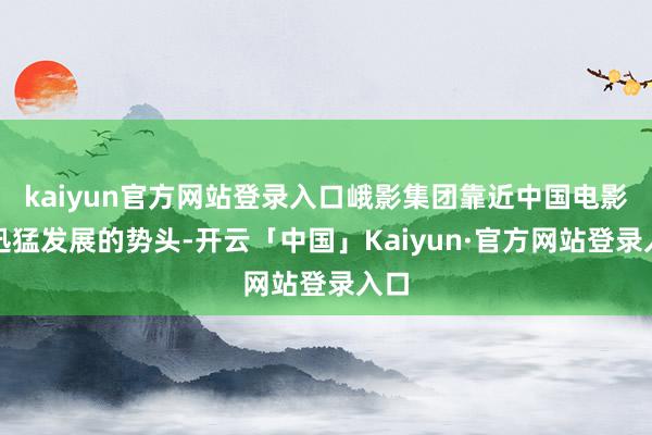 kaiyun官方网站登录入口峨影集团靠近中国电影业迅猛发展的势头-开云「中国」Kaiyun·官方网站登录入口