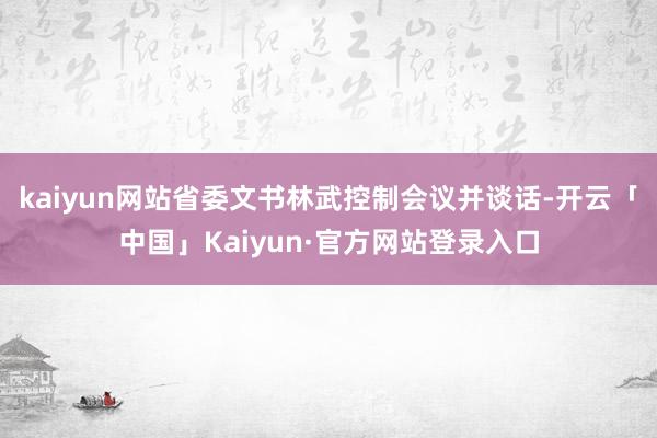 kaiyun网站省委文书林武控制会议并谈话-开云「中国」Kaiyun·官方网站登录入口