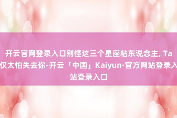 开云官网登录入口别怪这三个星座粘东说念主, Ta仅仅太怕失去你-开云「中国」Kaiyun·官方网站登录入口