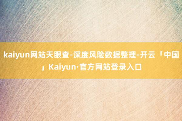 kaiyun网站天眼查-深度风险数据整理-开云「中国」Kaiyun·官方网站登录入口
