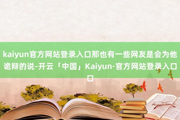 kaiyun官方网站登录入口那也有一些网友是会为他诡辩的说-开云「中国」Kaiyun·官方网站登录入口