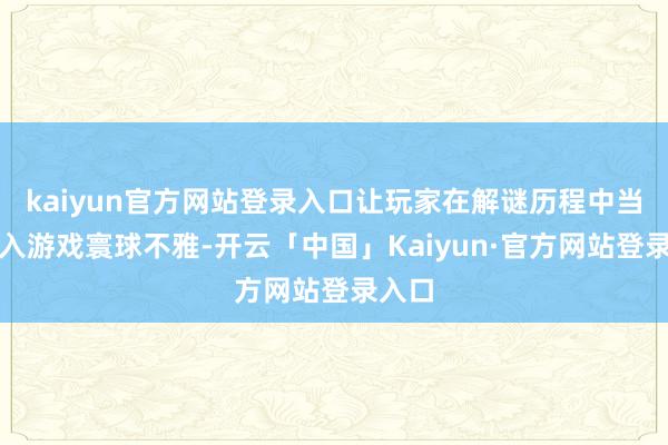kaiyun官方网站登录入口让玩家在解谜历程中当然融入游戏寰球不雅-开云「中国」Kaiyun·官方网站登录入口
