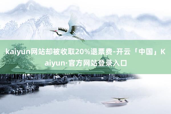 kaiyun网站却被收取20%退票费-开云「中国」Kaiyun·官方网站登录入口