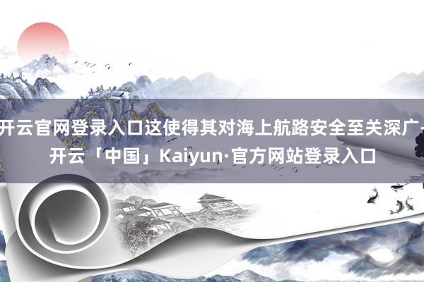 开云官网登录入口这使得其对海上航路安全至关深广-开云「中国」Kaiyun·官方网站登录入口