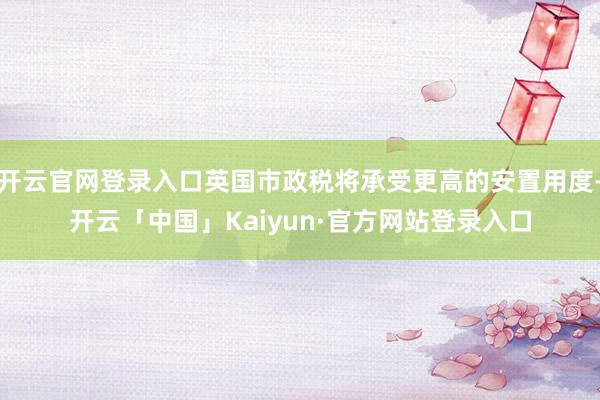 开云官网登录入口英国市政税将承受更高的安置用度-开云「中国」Kaiyun·官方网站登录入口