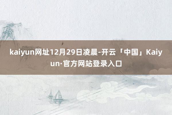 kaiyun网址　　12月29日凌晨-开云「中国」Kaiyun·官方网站登录入口