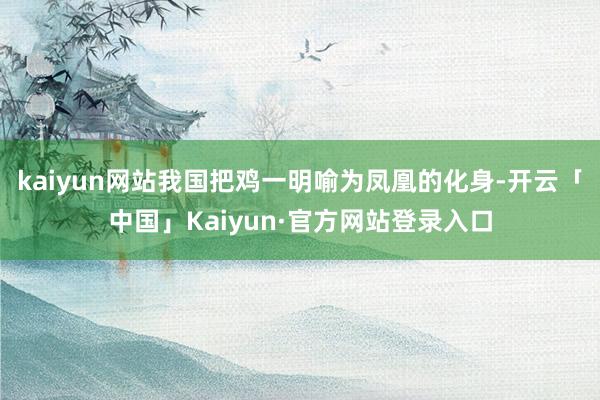 kaiyun网站我国把鸡一明喻为凤凰的化身-开云「中国」Kaiyun·官方网站登录入口