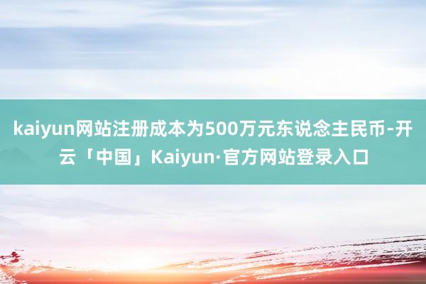 kaiyun网站注册成本为500万元东说念主民币-开云「中国」Kaiyun·官方网站登录入口