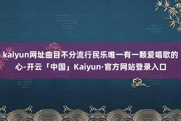 kaiyun网址曲目不分流行民乐唯一有一颗爱唱歌的心-开云「中国」Kaiyun·官方网站登录入口