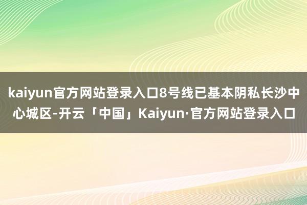 kaiyun官方网站登录入口8号线已基本阴私长沙中心城区-开云「中国」Kaiyun·官方网站登录入口