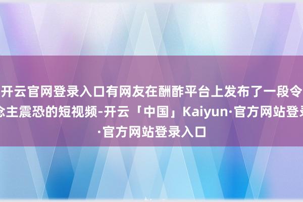 开云官网登录入口有网友在酬酢平台上发布了一段令东说念主震恐的短视频-开云「中国」Kaiyun·官方网站登录入口