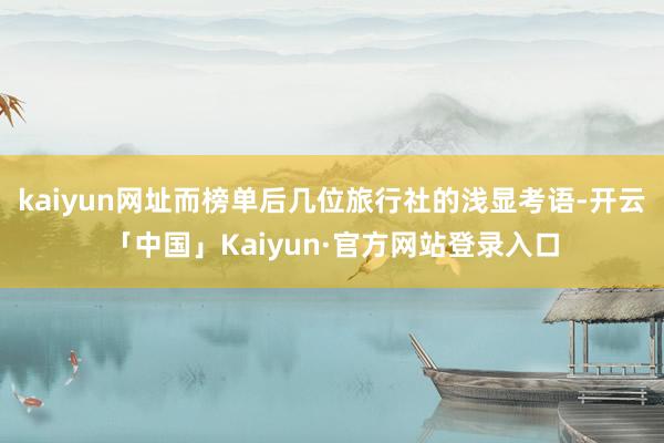 kaiyun网址而榜单后几位旅行社的浅显考语-开云「中国」Kaiyun·官方网站登录入口