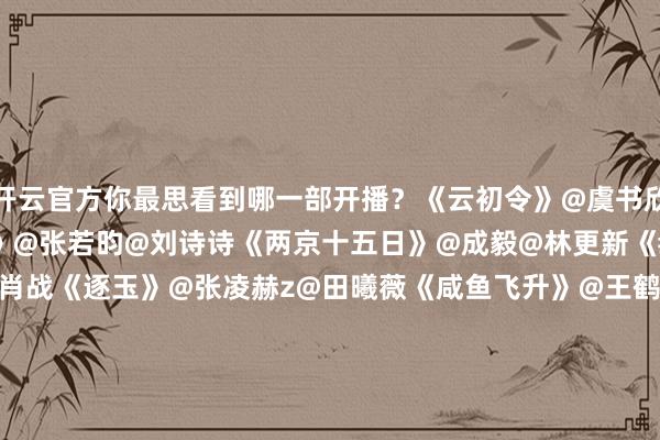 开云官方你最思看到哪一部开播？《云初令》@虞书欣Esther《#沉山河图#》@张若昀@刘诗诗《两京十五日》@成毅@林更新《#情报上不封顶#》@肖战《逐玉》@张凌赫z@田曦薇《咸鱼飞升》@王鹤棣_Dylan@李沁《小城大事》@赵丽颖@黄晓明《尚公主》@孟子义@小林是李昀锐《金吾不禁》@周柯宇@赵晴HT《仙剑三·生情》@演员陈添祥@岳雨婷子《慕胥辞》@Dear-迪丽热巴@陈飞宇Arthur《来战》@鞠婧祎@张云龙mmc#短剧版仙剑三##红果年度短剧##文淇被生分须眉干预##王安宇吃饭奶奶的梦中情孙##于正说的85花顶流是张慧雯##谁又惹迪丽热巴快活了##王鹤棣让浑朴代表他出席捐赠典礼##腾讯视频发鞠婧祎苏绿夏##得闲谨制票房3.93亿#（剪辑：杨雨桐；审签：艾渝）-开云「中国」Kaiyun·官方网站登录入口