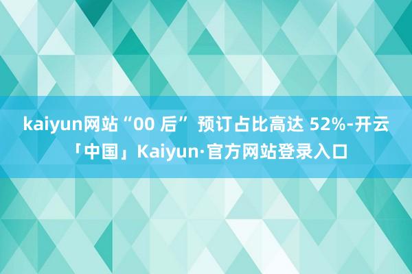 kaiyun网站“00 后” 预订占比高达 52%-开云「中国」Kaiyun·官方网站登录入口