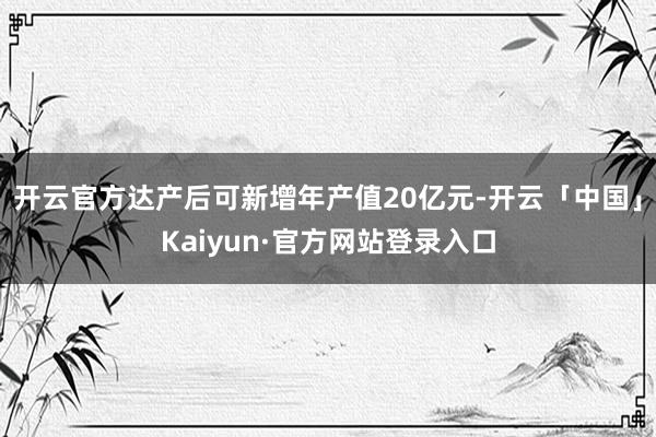 开云官方达产后可新增年产值20亿元-开云「中国」Kaiyun·官方网站登录入口