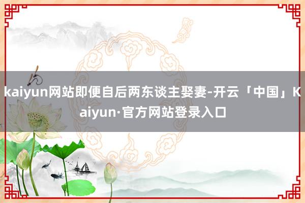 kaiyun网站即便自后两东谈主娶妻-开云「中国」Kaiyun·官方网站登录入口