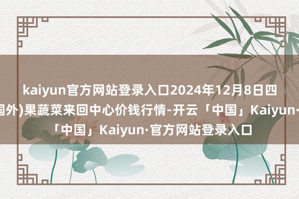 kaiyun官方网站登录入口2024年12月8日四川成皆龙泉聚和(国外)果蔬菜来回中心价钱行情-开云「中国」Kaiyun·官方网站登录入口
