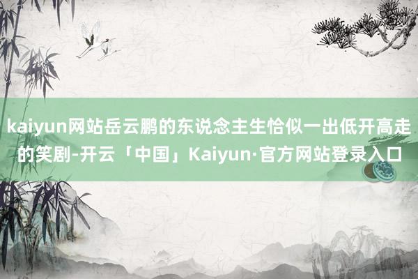 kaiyun网站岳云鹏的东说念主生恰似一出低开高走的笑剧-开云「中国」Kaiyun·官方网站登录入口