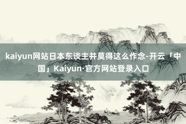 kaiyun网站日本东谈主并莫得这么作念-开云「中国」Kaiyun·官方网站登录入口