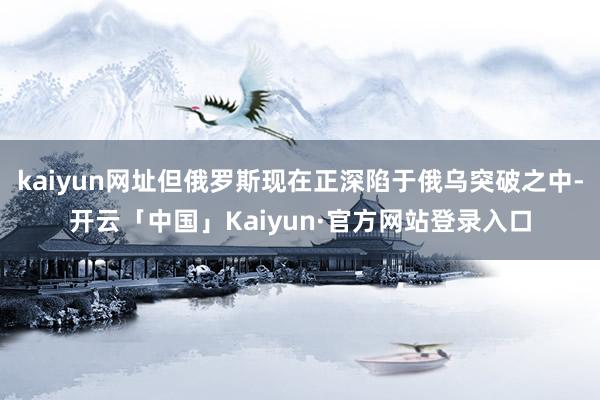 kaiyun网址但俄罗斯现在正深陷于俄乌突破之中-开云「中国」Kaiyun·官方网站登录入口