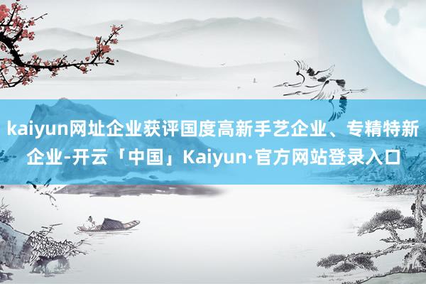 kaiyun网址企业获评国度高新手艺企业、专精特新企业-开云「中国」Kaiyun·官方网站登录入口