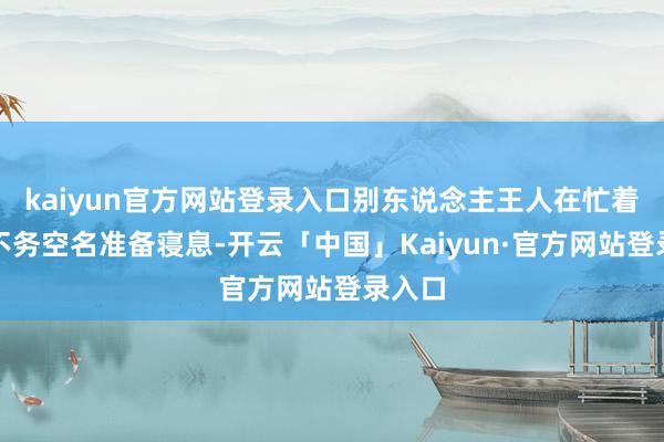 kaiyun官方网站登录入口别东说念主王人在忙着收工不务空名准备寝息-开云「中国」Kaiyun·官方网站登录入口