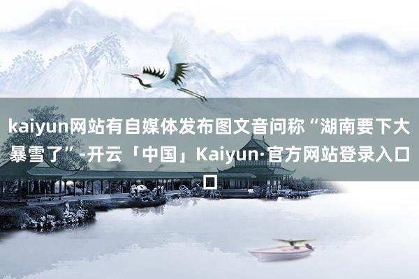 kaiyun网站有自媒体发布图文音问称“湖南要下大暴雪了”-开云「中国」Kaiyun·官方网站登录入口