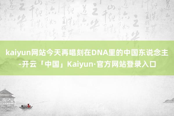 kaiyun网站今天再唱刻在DNA里的中国东说念主-开云「中国」Kaiyun·官方网站登录入口