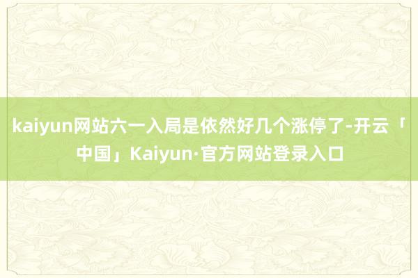kaiyun网站六一入局是依然好几个涨停了-开云「中国」Kaiyun·官方网站登录入口