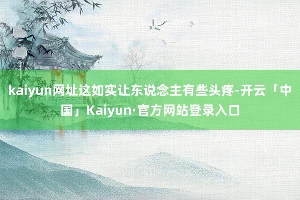 kaiyun网址这如实让东说念主有些头疼-开云「中国」Kaiyun·官方网站登录入口