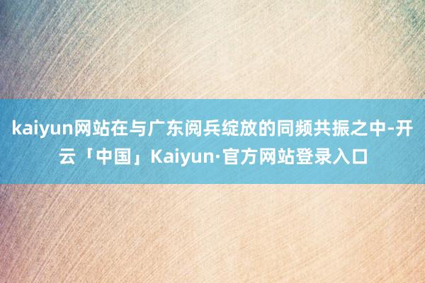 kaiyun网站在与广东阅兵绽放的同频共振之中-开云「中国」Kaiyun·官方网站登录入口