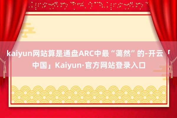kaiyun网站算是通盘ARC中最“蔼然”的-开云「中国」Kaiyun·官方网站登录入口