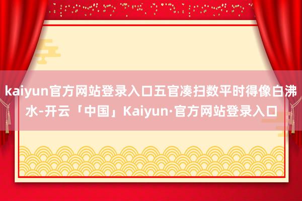 kaiyun官方网站登录入口五官凑扫数平时得像白沸水-开云「中国」Kaiyun·官方网站登录入口
