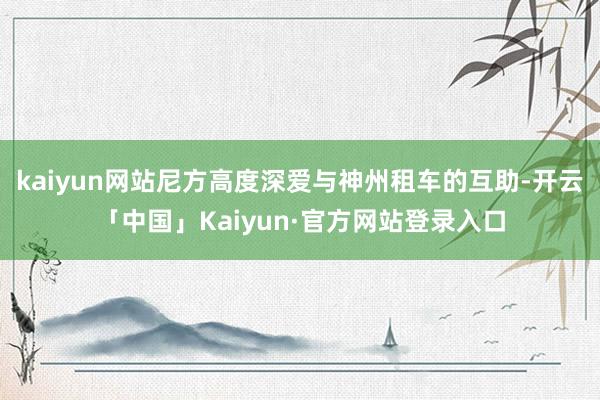 kaiyun网站尼方高度深爱与神州租车的互助-开云「中国」Kaiyun·官方网站登录入口