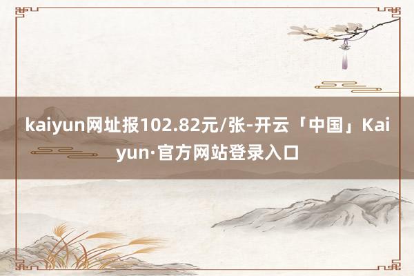kaiyun网址报102.82元/张-开云「中国」Kaiyun·官方网站登录入口