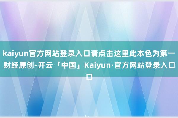 kaiyun官方网站登录入口请点击这里此本色为第一财经原创-开云「中国」Kaiyun·官方网站登录入口