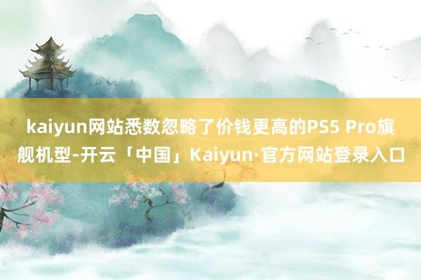 kaiyun网站悉数忽略了价钱更高的PS5 Pro旗舰机型-开云「中国」Kaiyun·官方网站登录入口