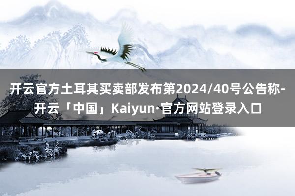开云官方土耳其买卖部发布第2024/40号公告称-开云「中国」Kaiyun·官方网站登录入口