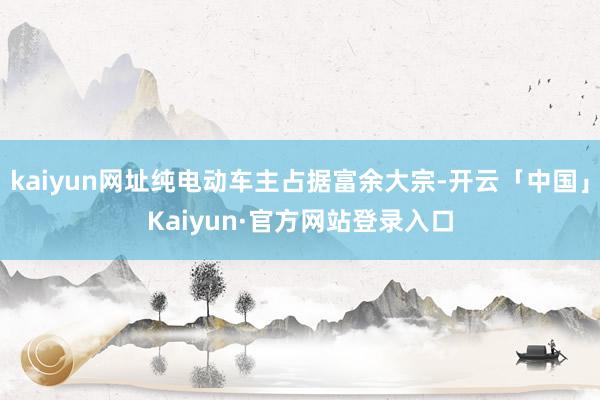 kaiyun网址纯电动车主占据富余大宗-开云「中国」Kaiyun·官方网站登录入口