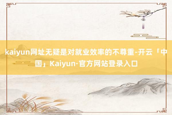kaiyun网址无疑是对就业效率的不尊重-开云「中国」Kaiyun·官方网站登录入口
