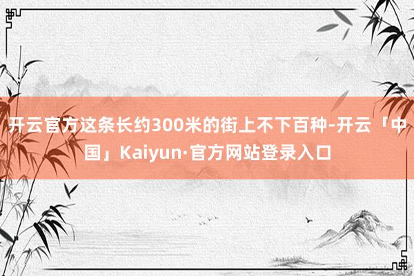 开云官方这条长约300米的街上不下百种-开云「中国」Kaiyun·官方网站登录入口