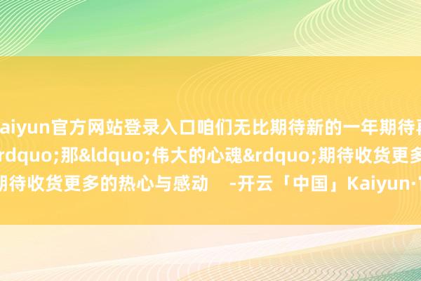 kaiyun官方网站登录入口咱们无比期待新的一年期待再去&ldquo;顶礼&rdquo;那&ldquo;伟大的心魂&rdquo;期待收货更多的热心与感动    -开云「中国」Kaiyun·官方网站登录入口