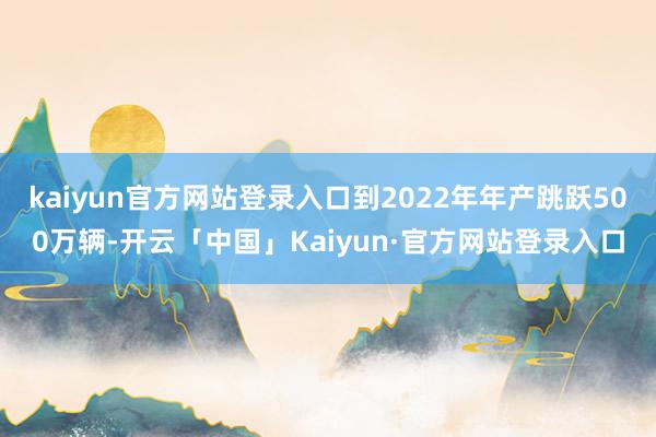 kaiyun官方网站登录入口到2022年年产跳跃500万辆-开云「中国」Kaiyun·官方网站登录入口